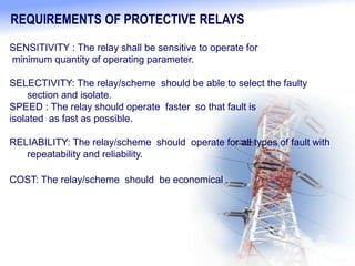 REQUIREMENTS OF PROTECTIVE RELAYS
SENSITIVITY : The relay shall be sensitive to operate for
minimum quantity of operating parameter.
SELECTIVITY: The relay/scheme should be able to select the faulty
section and isolate.
SPEED : The relay should operate faster so that fault is
isolated as fast as possible.
RELIABILITY: The relay/scheme should operate for all types of fault with
repeatability and reliability.
COST: The relay/scheme should be economical .
 