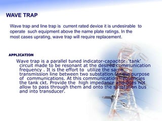 APPLICATION
Wave trap is a parallel tuned indicator-capacitor ‘tank’
circuit made to be resonant at the desired communication
frequency . It is the effort to utilize the same
transmission line between two substation for the purpose
of communications. At this communication frequencies
the tank ckt. Provide the high impedance and does not
allow to pass through them and onto the substation bus
and into transducer.
WAVE TRAP
Wave trap and line trap is current rated device it is undesirable to
operate such equipment above the name plate ratings. In the
most cases uprating, wave trap will require replacement.
 
