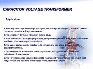CAPACITOR VOLTAGE TRANSFORMER
Application
1.Basically a cvt steps down high voltage to low voltage with help of capacitors. Hence
the name capacitor voltage transformer.
2.The secondary terminal voltage of cvt are 63.5v
3.A cvt consists of : 2 coupling capacitors, compensating reactor, step down transformer
and Ferro resonance suppression circuit.
4.The use of compensating reactor is to compensate the phase displacement in
capaictor elements.
5.Ferro resonance in cvt is due to the capacitor in voltage divider in series with
inductance of transformer.
6.The Ferro resonance circuit is brought to resonance by disturbances in network that
may saturate the iron core which leads to insulation breakdown.
 
