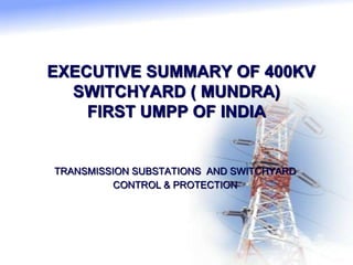 EXECUTIVE SUMMARY OF 400KV
SWITCHYARD ( MUNDRA)
FIRST UMPP OF INDIA
TRANSMISSION SUBSTATIONS AND SWITCHYARD
CONTROL & PROTECTION
 