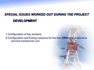 SPECIAL ISSUES WORKED OUT DURING THE PROJECT
DEVELOPMENT
1.Configuration of bay screens;
2.Configuration and finding solutions for the line differential protections
and line-transformer unit.
 