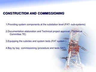 CONSTRUCTION AND COMMISSIONING
1.Providing system components at the substation level (FAT- sub-systems)
2.Documentation elaboration and Technical project approval (Technical
Committee TE)
3.Equipping the cubicles and system tests (FAT system )
4.Bay by bay commissioning (procedure and tests SAT)
 