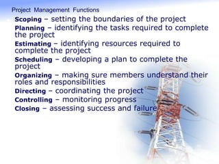 Project Management Functions
 Scoping – setting the boundaries of the project
 Planning – identifying the tasks required to complete
the project
 Estimating – identifying resources required to
complete the project
 Scheduling – developing a plan to complete the
project
 Organizing – making sure members understand their
roles and responsibilities
 Directing – coordinating the project
 Controlling – monitoring progress
 Closing – assessing success and failure
 