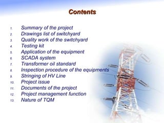 Contents
1. Summary of the project
2. Drawings list of switchyard
3. Quality work of the switchyard
4. Testing kit
5. Application of the equipment
6. SCADA system
7. Transformer oil standard
8. Inspection procedure of the equipments
9. Stringing of HV Line
10. Project issue
11. Documents of the project
12. Project management function
13. Nature of TQM
 