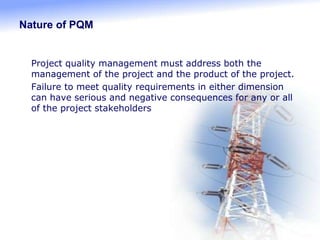 Nature of PQM
 Project quality management must address both the
management of the project and the product of the project.
 Failure to meet quality requirements in either dimension
can have serious and negative consequences for any or all
of the project stakeholders
 