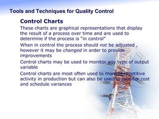 Tools and Techniques for Quality Control
 Control Charts
1. These charts are graphical representations that display
the result of a process over time and are used to
determine if the process is “in control”
2. When in control the process should not be adjusted ,
however it may be changed in order to provide
improvements
3. Control charts may be used to monitor any type of output
variable
4. Control charts are most often used to monitor repetitive
activity in production but can also be used to monitor cost
and schedule variances
 