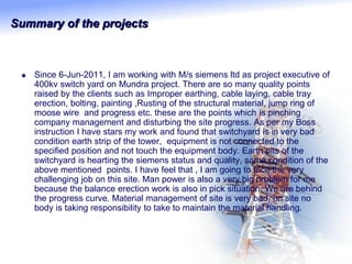 Summary of the projects
 Since 6-Jun-2011, I am working with M/s siemens ltd as project executive of
400kv switch yard on Mundra project. There are so many quality points
raised by the clients such as Improper earthing, cable laying, cable tray
erection, bolting, painting ,Rusting of the structural material, jump ring of
moose wire and progress etc. these are the points which is pinching
company management and disturbing the site progress. As per my Boss
instruction I have stars my work and found that switchyard is in very bad
condition earth strip of the tower, equipment is not connected to the
specified position and not touch the equipment body. Earth pits of the
switchyard is hearting the siemens status and quality, same condition of the
above mentioned points. I have feel that , I am going to face the very
challenging job on this site. Man power is also a very big problem for me
because the balance erection work is also in pick situation. We are behind
the progress curve. Material management of site is very bad, on site no
body is taking responsibility to take to maintain the material handling.
 