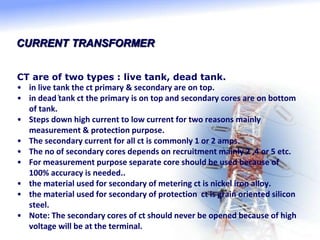 CURRENT TRANSFORMER
CT are of two types : live tank, dead tank.
• in live tank the ct primary & secondary are on top.
• in dead tank ct the primary is on top and secondary cores are on bottom
of tank.
• Steps down high current to low current for two reasons mainly
measurement & protection purpose.
• The secondary current for all ct is commonly 1 or 2 amps.
• The no of secondary cores depends on recruitment mainly 2 ,4 or 5 etc.
• For measurement purpose separate core should be used because of
100% accuracy is needed..
• the material used for secondary of metering ct is nickel iron alloy.
• the material used for secondary of protection ct is grain oriented silicon
steel.
• Note: The secondary cores of ct should never be opened because of high
voltage will be at the terminal.
.
 