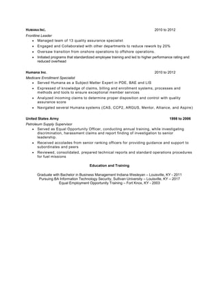 HUMANA INC. 2010 to 2012
Frontline Leader
 Managed team of 13 quality assurance specialist
 Engaged and Collaborated with other departments to reduce rework by 20%
 Oversaw transition from onshore operations to offshore operations.
 Initiated programs that standardized employee training and led to higher performance rating and
reduced overhead
Humana Inc. 2010 to 2012
Medicare Enrollment Specialist
 Served Humana as a Subject Matter Expert in PDE, BAE and LIS
 Expressed of knowledge of claims, billing and enrollment systems, processes and
methods and tools to ensure exceptional member services
 Analyzed incoming claims to determine proper disposition and control with quality
assurance score
 Navigated several Humana systems (CAS, CCP2, ARGUS, Mentor, Alliance, and Aspire)
United States Army 1998 to 2006
Petroleum Supply Supervisor
 Served as Equal Opportunity Officer, conducting annual training, while investigating
discrimination, harassment claims and report finding of investigation to senior
leadership.
 Received accolades from senior ranking officers for providing guidance and support to
subordinates and peers
 Reviewed, consolidated, prepared technical reports and standard operations procedures
for fuel missions
Education and Training
Graduate with Bachelor in Business Management Indiana Wesleyan – Louisville, KY - 2011
Pursuing BA Information Technology Security, Sullivan University – Louisville, KY – 2017
Equal Employment Opportunity Training – Fort Knox, KY - 2003
 