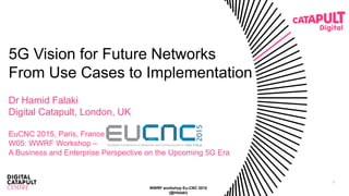 1
5G Vision for Future Networks
From Use Cases to Implementation
Dr Hamid Falaki
Digital Catapult, London, UK
EuCNC 2015, Paris, France
W05: WWRF Workshop –
A Business and Enterprise Perspective on the Upcoming 5G Era
WWRF workshop Eu-CNC 2015
(@hfalaki)
 