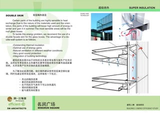 5M ARCHITECTS
名润广场
MINGRUN SQUARE BUILDING 2 ENERGY EFFICIENCY STUDY
建筑二期 能效研究
SUPER INSULATION超级绝热
DOUBLE SKIN 双层隔热面层
	 Certain parts of the building are highly sensible to heat
exchange.Due to the nature of the materials used and the orien-
tation, this parts of the building will loose high amount of energy in
winter and gain it in summer.The most sensible areas will be the
roof glass boxes.
	 To tackle this energy problem, we recomend the use of a
double facade skin for the glass boxes. The advantage of a do-
uble-wall system is as follows;
	 -Outstanding thermal insulation
	 -Optimal use of energy gains
	 -Natural ventilation in different weather conditions
	 -Very good sound protection
	 -integration of building technology
	 建筑的某些部分由于材料的关系是非常容易与室外产生热交
换，这样在冬季容易失去热量而在夏季却吸收很多热量而造成能量
损耗，尤其容易产生热交换的是屋顶玻璃屋。
	 为了解决此能源问题，我们强烈建议使用双层真空钢化玻
璃。同时也建议使用双层墙体，这样做有一下优点：
		 - 杰出的隔热效果
		 - 最好的能源利用效能
		 - 在不同的天气条件下可以自然通风
		 - 很好的隔音效果
		 - 能与建筑有机整合
DOUBLE SKIN
TECHNOLOGY
 