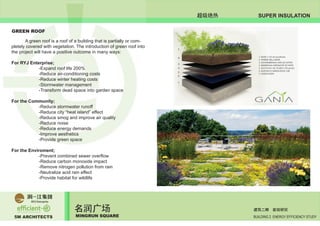 5M ARCHITECTS
名润广场
MINGRUN SQUARE BUILDING 2 ENERGY EFFICIENCY STUDY
建筑二期 能效研究
SUPER INSULATION超级绝热
GREEN ROOF
	 A green roof is a roof of a building that is partially or com-
pletely covered with vegetation. The introduction of green roof into
the project will have a positive outcome in many ways:
For RYJ Enterprise;
		 -Expand roof life 200%
		 -Reduce air-conditioning costs
		 -Reduce winter heating costs
		 -Stormwater management
		 -Transform dead space into garden space
For the Community;
		 -Reduce stormwater runoff
		 -Reduce city “heat island” effect
		 -Reduce smog and improve air quality
		 -Reduce noise
		 -Reduce energy demands
		 -Improve aesthetics
		 -Provide green space
For the Enviroment;
		 -Prevent combined sewer overflow
		 -Reduce carbon monoxide impact
		 -Remove nitrogen pollution from rain
		 -Neutralize acid rain effect
		 -Provide habitat for wildlife
 