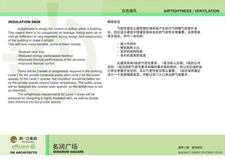 5M ARCHITECTS
名润广场
MINGRUN SQUARE BUILDING 2 ENERGY EFFICIENCY STUDY
建筑二期 能效研究
AIRTIGHTNESS / VENTILATION自然通风
INSULATION SKIN
	 Airtightness is simply the control of airflow within a building.
This means there is no unexpected air leakage; losing warm air or
cold air infiltration.Is very important during design and construction
of the building to make it airtight.
This will have many benefits, some of them include;
	 -Rediced heat loss
	 -Reduced energy costs(space heating)
	 -Improved thermal performance of the structure
	 -Improved thermal confort.
	 There will be 2 levels of airtightness required in the building.
Level 1 for the private comercial areas, and Level 2 for the public
spaces. In the Level 1 spaces, the insulation should be better sin-
ce the private spaces require higher airtightness. The public areas
will be designed like outside open spaces, so the airtighness is not
so important.
	 The airtightness requierments for Level 1 areas will be
achieved by designing a highly insulated skin, as well as double
door entrance into the private spaces.
	 气密性是防止建筑物空调系统产生的冷气和暖气的意外流
失，因此设计建造中使建筑保持良好的气密性非常重要。这将带来
很多益处，其中一些包括：
	 - 减少热损失
	 - 降低能耗支出
	 - 良好的结构性能
	 - 良好的温度舒适度
	 此建筑将有2级的气密性要求。 1级为私人店铺，2级的公共
空间。1级空间的气密性要求和隔热要求是较高的。而公共区域的设
计将会更像开放空间，所以气密性就没那么重要。 1级区域将通过
设计一个高度隔离面层，并配以双门入口来达到气密要求。
	
隔离面层
 