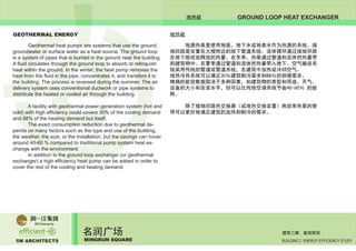 5M ARCHITECTS
名润广场
MINGRUN SQUARE BUILDING 2 ENERGY EFFICIENCY STUDY
建筑二期 能效研究
GROUND LOOP HEAT EXCHANGER
GEOTHERMAL ENERGY
	 Geothermal heat pumps are systems that use the ground,
groundwater or surface water as a heat source. The ground loop
is a system of pipes that is burried in the gorund near the building.
A fluid circulates through the ground loop to absorb or relinquish
heat within the ground. In the winter, the heat pump removes the
heat from the fluid in the pipe, concentrates it, and transfers it to
the building. The process is reversed during the summer. The air
delivery system uses conventional ductwork or pipe systems to
distribute the heated or cooled air through the building.
	 A facility with geothermal power generation system (hot and
cold) with high efficiency could covers 30% of the cooling demand
and 88% of the heating demand but itself.
	 The exact consumption reduction due to geothermal de-
pends on many factors such as the type and use of the building,
the weather, the size, or the installation, but the savings can hover
around 40-60 % compared to traditional pump system heat ex-
change with the environment.
	 In addition to the ground loop exchanger (or geothermal
exchanger) a high efficiency heat pump can be added in order to
cover the rest of the cooling and heating demand.
	
	 地源热泵是使用地面，地下水或地表水作为热源的系统。接
地回路是安置在大楼附近的地下管道系统。流体循环通过接地环路
在地下吸收或释放的热量。在冬季，热泵通过管道和流体把热量带
到建筑物中。在夏季通过管道和流体把热量带入地下。空气输送系
统采用传统的管道或管道系统，在建筑中加热或冷却空气。
地热冷热系统可以满足30％建筑制冷需求和88％的供暖需求。
精确的能效数据取决于多种因素，如建筑物的类型和用途、天气、
设备的大小和安装水平，但可以比传统空调系统节省40-60％ 的能
耗。
	 除了接地回路热交换器（或地热交换装置）高效率热泵的使
用可以更好地满足建筑的加热和制冷的需求。
	
	
地热能
地热能
 