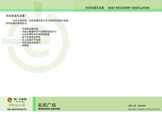 5M ARCHITECTS
名润广场
MINGRUN SQUARE BUILDING 2 ENERGY EFFICIENCY STUDY
建筑二期 能效研究
HEAT RECOVERY VENTILATION热回收通风装置
热回收通风装置
	 对于公共区域，热回收通风单元可与地热系统进行连接。
热回收通风系统优点：
		 - 可降低风扇功耗
		 - 可减小管道和空气处理机组的尺寸
		 - 针对不同的热负荷提高效能
		 - 每个区域单独控制
		 - 无人区域不予处理
		 - 冷热回收简单易行
		 - 低噪音
 