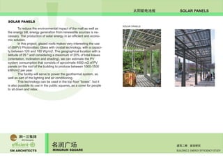 5M ARCHITECTS
名润广场
MINGRUN SQUARE BUILDING 2 ENERGY EFFICIENCY STUDY
建筑二期 能效研究
SOLAR PANELS太阳能电池板
SOLAR PANELS
	 To reduce the environmental impact of the mall as well as
the energy bill, energy generation from renewable sources is ne-
cessary. The production of solar energy in an efficient and econo-
mic solution.
	 In this project, glazed roofs makes very interesting the use
of (BIPV) Photovoltaic Glass with crystal technology, with a capaci-
ty between 120 and 180 Wp/m2. The geographical location with a
latitude of 29 ° and considering a maximum of 20% of total losses
(orientation, inclination and shading), we can estimate the PV
system consumption that consists of aproximate 4000 m2 of PV
panels on the roof of the building to produce between 1000-1500
kWh/m2 per year.
	 The facility will serve to power the geothermal system, as
well as part of the lighting and air conditioning.
	 This technology can be used in the top floor “boxes”, but it
is also possible its use in the public squares, as a cover for people
to sit down and relax.
	
SOLAR PANELS
 