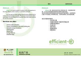 5M ARCHITECTS
名润广场
MINGRUN SQUARE BUILDING 2 ENERGY EFFICIENCY STUDY
建筑二期 能效研究
SERVICES服务
efficient-e.com efficient-e.com
	 efficient-e is a spanish engineer consultancy with a long experience in
the energy efficiency sector as well as in sustainable construction.
	 Our main goal is to create buildings that will function perfectly with the
minimum amount of energy as possible. This way we not only help our clients
save money in the their energy bills, but we also reduce both energy consump-
tion and CO2 emissions.
Services we offer:
	 -Thermic loads calculation
	 -Thermic transmitance in the entire building skin
	 -Complete energy consultancy
	 -Thermography
	 -Blower Door
	 -Energy follow up
	 -Shadows study
	 efficient-e 是一家来自西班牙的工程咨询公司，在能源效率领
域，以及在可持续建筑领域具有长期和丰富的经验。
我们的主要目标是帮助建造功能完善且最节能的建筑，这将帮助我
们客户节约能源上所耗费的资金，也同时能降低二氧化碳排放量。
我们所提供的服务：
		 - 热负荷计算
		 - 热量在墙体即门窗的传导通过率
		 - 完整的能源顾问
		 - 热谱分析
		 - 通风系统
		 - 能量流研究
		 - 阴影研究
	
 