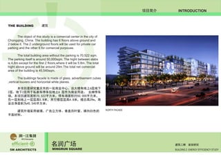 5M ARCHITECTS
名润广场
MINGRUN SQUARE BUILDING 2 ENERGY EFFICIENCY STUDY
建筑二期 能效研究
INTRODUCTION项目简介
	 The object of this study is a comercial center in the city of
Chongqing, China. The building has 6 floors above ground and
2 below it. The 2 underground floors will be used for private car
parking and the other 6 for comercial purpouse.
	 The total building area without the parking is 70,522 sqm.
The parking itself is around 50,000sqm. The hight between slabs
is 4,8m except for the first 2 floors,where it will be 5.8m. The total
hight above ground will be around 29m.The total net comercial
area of the building is 45,540sqm.
	 The buildings facade is made of glass, advertisement cubes
,vertical louvers and horizontal white planes.
	 本项目是研究重庆市的一处商业中心。该大楼有地上6层地下
2层。地下2层用于私家车停车位地上6 层作为商业用途。 去掉停车
场，本项目建筑面积70,522平方米，停车场面积约50,000平方米，
负一层和地上一层层高5.8米，其它楼层层高4.8米，楼总高29m，商
业总净面积为45,540平方米。
	 建筑外墙采用玻璃、广告立方体、垂直百叶窗、横向白色的
平面材料。
THE BUILDING 建筑
NORTH FACADE
 