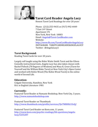  Tarot	
  Card	
  Reader	
  Angela	
  Lucy	
  
	
  	
  	
  	
  	
  	
  	
  	
  	
  	
  	
  	
  	
  	
  	
  	
  	
  	
  	
  	
  	
  	
  	
  	
  	
  	
  	
  	
  	
  	
  Honest	
  Tarot	
  Card	
  Readings	
  for	
  over	
  20	
  years	
  
	
  
	
  	
  	
  	
  	
  	
  	
  	
  	
  	
  	
  	
  	
  	
  	
  	
  	
  	
  	
  	
  	
  	
  	
  	
  	
  	
  	
  	
  	
  	
  	
  	
  	
  	
  	
  	
  	
  	
  	
  	
  	
  	
  	
  Phone:	
  	
  (212)	
  255-­‐9435	
  or	
  (917)	
  992-­‐4449	
  
	
  	
  	
  	
  	
  	
  	
  	
  	
  	
  	
  	
  	
  	
  	
  	
  	
  	
  	
  	
  	
  	
  	
  	
  	
  	
  	
  	
  	
  	
  	
  	
  	
  	
  	
  	
  	
  	
  	
  	
  	
  	
  	
  7	
  East	
  14th	
  Street	
  
	
  	
  	
  	
  	
  	
  	
  	
  	
  	
  	
  	
  	
  	
  	
  	
  	
  	
  	
  	
  	
  	
  	
  	
  	
  	
  	
  	
  	
  	
  	
  	
  	
  	
  	
  	
  	
  	
  	
  	
  	
  	
  	
  Apartment	
  17J	
  
	
  	
  	
  	
  	
  	
  	
  	
  	
  	
  	
  	
  	
  	
  	
  	
  	
  	
  	
  	
  	
  	
  	
  	
  	
  	
  	
  	
  	
  	
  	
  	
  	
  	
  	
  	
  	
  	
  	
  	
  	
  	
  	
  New	
  York,	
  New	
  York	
  	
  10003	
  
	
  	
  	
  	
  	
  	
  	
  	
  	
  	
  	
  	
  	
  	
  	
  	
  	
  	
  	
  	
  	
  	
  	
  	
  	
  	
  	
  	
  	
  	
  	
  	
  	
  	
  	
  	
  	
  	
  	
  	
  	
  	
  	
  Email:	
  Angela@Tarot-­‐CardReader.com	
  
	
  	
  	
  	
  	
  	
  	
  	
  	
  	
  	
  	
  	
  	
  	
  	
  	
  	
  	
  	
  	
  	
  	
  	
  	
  	
  	
  	
  	
  	
  	
  	
  	
  	
  	
  	
  	
  	
  	
  	
  	
  	
  	
  Website:	
  	
  
	
  	
  	
  	
  	
  	
  	
  	
  	
  	
  	
  	
  	
  	
  	
  	
  	
  	
  	
  	
  	
  	
  	
  	
  	
  	
  	
  	
  	
  	
  	
  	
  	
  	
  	
  	
  	
  	
  	
  	
  	
  	
  	
  http://www.fb.com/TarotCardReaderAngelaLucy	
  
	
  	
  	
  	
  	
  	
  	
  	
  	
  	
  	
  	
  	
  	
  	
  	
  	
  	
  	
  	
  	
  	
  	
  	
  	
  	
  	
  	
  	
  	
  	
  	
  	
  	
  	
  	
  	
  	
  	
  	
  	
  	
  	
  INSTAGRAM:	
  	
  TAROTCARDREADERANGELALUCY	
  
	
  	
  	
  	
  	
  	
  	
  	
  	
  	
  	
  	
  	
  	
  	
  	
  	
  	
  	
  	
  	
  	
  	
  	
  	
  	
  	
  	
  	
  	
  	
  	
  	
  	
  	
  	
  	
  	
  	
  	
  	
  	
  	
  Twitter:	
  	
  @AngelaLucy1	
  
	
  
Tarot	
  Background:	
  
Reading	
  Tarot	
  Cards	
  for	
  over	
  20	
  years.	
  
	
  
Largely	
  self	
  taught	
  using	
  the	
  Rider	
  Waite	
  Smith	
  Tarot	
  and	
  the	
  Eileen	
  
Connolly	
  instructional	
  texts,	
  Angela	
  Lucy	
  has	
  also	
  taken	
  classes	
  with	
  
Rachel	
  Pollock	
  (78	
  Degrees	
  of	
  Wisdom)	
  and	
  Mary	
  K.	
  Greer	
  (Tarot	
  for	
  
Yourself	
  and	
  the	
  William	
  Blake	
  Tarot)	
  at	
  New	
  York	
  City’s	
  Open	
  Center	
  
and	
  worked	
  with	
  Robin	
  Wood	
  (The	
  Robin	
  Wood	
  Tarot)	
  in	
  the	
  online	
  
world	
  of	
  Second	
  Life.	
  
	
  
Education:	
  
Colgate	
  University,	
  Hamilton,	
  New	
  York	
  
B.A.	
  in	
  English	
  Literature	
  1981	
  
	
  
Currently:	
  
Featured	
  Tarot	
  Reader	
  at	
  Namaste	
  Bookshop,	
  New	
  York	
  City,	
  3	
  years.	
  
http://www.namastebookshop.com	
  	
  
	
  
Featured	
  Tarot	
  Reader	
  on	
  Thumbtack	
  	
  
http://www.thumbtack.com/profile/services/5Jv7NXlOZc53cQ/	
  	
  
	
  
Featured	
  Tarot	
  Card	
  Reader	
  on	
  Keen.com,	
  11	
  years.	
  
http://www.keen.com/psychic-­‐readings/life-­‐questions/angela-­‐
lucy/5255207	
  	
  
	
  
 