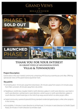 Grand Views
at
Townhouses Villa
SOLD OUT
PHASE 1
LAUNCHED
PHASE 2TO W N H O U S E S | V I L L A S
THANK YOU FOR YOUR INTEREST
IN GRAND VIEWS AT MILLENNIUM ESTATE
Project Description
Grand views is the city’s newest community comprising 476 luxurious townhouses and villas. Offering
spectacular views of the grand stand, equestrian track.
Central location: 10 minutes away from downtown, 20 minutes away from airport, 25 minutes away
from Palm Jumierah, 20 minutes away from city center.
Neighbours: world class meydan hotel in north direction, palace in north west direction, race track in
north east direction, cycling track in west direction, camel course in north west direction, palace in
south direction. Grand views lyes in the mid of vip wrap around which no other project offers.
Gated community: quietest & peaceful living standard residential gated project unlike other projects
in the vicinity.
Accessibility: 5 minutes in west direction to al khail road, 15 minutes in west direction to Sheikh Zayed
Road, 20 minutes in north direction to emirates road.
Key points
Villas & Townhouses
 