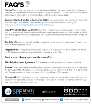 facebook.com/spfrealty twitter.com/spfrealty linkedin.com/company/spf-realty-llcRERA ORN #1021
grandviews.spfrealty.com
800773S P F
t o l l f r e e
spfrealty.com
FAQ’S
Pricing? Grand views at the most central location in dubai has the most competitive pricing when
compared to other developments and locations. Starting price of aed 1275/ sqft cannot be matched or
beaten by any other project of similar standards and location throughout dubai
Construction on track for millennium estates? Construction is on track and the developer will
finish the project as scheduled. Construction updates can be seen from the following link
http://www.Millenniumestates.Ae/construction-updates.Asp
Grand Views Handover On Time? Grand Views will commence its construction as per their con-
struction schedule and regulare updates will be provided. G&co has commenced the construction in
their previous project millennium estates on time so definitely the grand views construction will be on
track
Site Office? Developers site office will be operational on site by the 25th december’13 for the inter-
ested and exisiting clients to visit
Project Model? Project scale model will be in place at the developer site office by the 25th decem-
ber’13, Brochure are already ready and will also be available at site office
Can the teracce be enclosed to make a room? No
SPA (Sales Purchase Agreement)? Grand Views spa will be ready latest by mid january’14
Finance? finance should be available with various banks for the balance 65% which has to be paid at
the completion. Many banks finances villas in a duration where villas are ready and yet to be handed
over. During this duration finance can be applied for the balance 65% payment.
Developer? G&CO has already launched millennium estates as their project in early 2013. The con-
struction on the project has already commenced. Following is the link that shows the construction up-
dates http://www.millenniumestates.ae
?
 