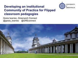 Developing an institutional
Community of Practice for Flipped
classroom pedagogies
Gosia Iwaniec, Greenwich Connect
@gosia_iwaniec @GREconnect
 