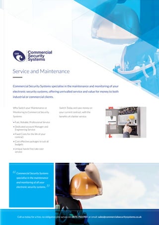 Commercial Security Systems specialise in the maintenance and monitoring of your
electronic security systems, offering unrivalled service and value for money to both
industrial or commercial clients.
Why Switch your Maintenance or
Monitoring to Commercial Security
Systems:
• Fast, Reliable, Professional Service
• Dedicated account Manager and
Engineering Service
• Fixed Costs for the life of your
contract
• Cost effective packages to suit all
budgets
• Unique hassle free take over
service
Switch Today and save money on
your current contract, with the
benefits of a better service.
Service and Maintenance
Commercial Security Systems
specialise in the maintenance
and monitoring of all your
electronic security systems.
“
”
Call us today for a free, no-obligation site survey on: 0870 7501964 or email: sales@commercialsecuritysystems.co.uk
Commercial
Security
Systems
CSS
Commercial
Security
Systems
CSS
 