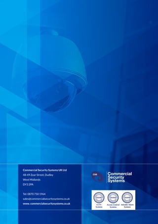Commercial Security Systems UK Ltd
48-49 Zoar Street, Dudley
West Midlands
DY3 2PA
Tel: 0870 750 1964
sales@commercialsecuritysystems.co.uk
www. commercialsecuritysystems.co.uk
Commercial
Security
Systems
CSS
Commercial
Security
Systems
CSS
Commercial
Security
Systems
CSS
Commercial
Security
Systems
CSS
 