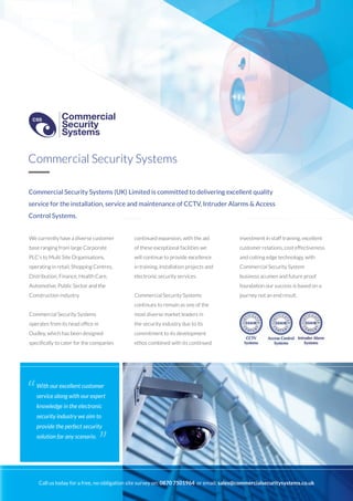 Commercial Security Systems (UK) Limited is committed to delivering excellent quality
service for the installation, service and maintenance of CCTV, Intruder Alarms & Access
Control Systems.
We currently have a diverse customer
base ranging from large Corporate
PLC’s to Multi Site Organisations,
operating in retail, Shopping Centres,
Distribution, Finance, Health Care,
Automotive, Public Sector and the
Construction industry.
Commercial Security Systems
operates from its head office in
Dudley, which has been designed
specifically to cater for the companies
continued expansion, with the aid
of these exceptional facilities we
will continue to provide excellence
in training, installation projects and
electronic security services.
Commercial Security Systems
continues to remain as one of the
most diverse market leaders in
the security industry due to its
commitment to its development
ethos combined with its continued
investment in staff training, excellent
customer relations, cost effectiveness
and cutting edge technology, with
Commercial Security System
business acumen and future proof
foundation our success is based on a
journey not an end result.
Commercial Security Systems
With our excellent customer
service along with our expert
knowledge in the electronic
security industry we aim to
provide the perfect security
solution for any scenario.
“
”
Call us today for a free, no-obligation site survey on: 0870 7501964 or email: sales@commercialsecuritysystems.co.uk
Commercial
Security
Systems
CSS
Commercial
Security
Systems
CSS
 