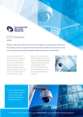 We have a full range of CCTV systems to suit all budgets and requirements, whether you
need single-cameras or large scale multi-camera networks with our expertise you can be
re-assured that you have the best possible solution to meet your requirements.
Our experienced engineer will
survey your site free of charge and
discuss the benefits of a specific
system that can meet all of your
requirements. At this point, you
will also be asked about budget
restraints and objectives, so feel free
to discuss this with the engineer so
we can fully meet your needs.
With our CCTV Systems you can
take full advantage of video-over-IP
which will provide distributed, digital
hard disk recording and archiving
facilities and added benefits
such as Mobile App’s, Automatic
Number Plate Recognition, Facial
Recognition, Heat Mapping and
much more.
CCTV Systems
Commercial Security Systems
offer a full range of skills and
services to help you fully
exploit the benefits of your
investment in CCTV
“
”
Call us today for a free, no-obligation site survey on: 0870 7501964 or email: sales@commercialsecuritysystems.co.uk
Commercial
Security
Systems
CSS
Commercial
Security
Systems
CSS
 