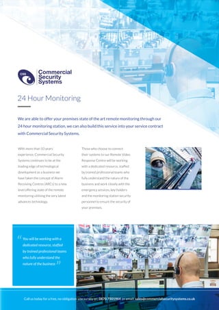We are able to offer your premises state of the art remote monitoring through our
24 hour monitoring station, we can also build this service into your service contract
with Commercial Security Systems.
With more than 10 years’
experience, Commercial Security
Systems continues to be at the
leading edge of technological
development as a business we
have taken the concept of Alarm
Receiving Centres (ARCs) to a new
level offering state of the remote
monitoring utilising the very latest
advances technology.
Those who choose to connect
their systems to our Remote Video
Response Centre will be working
with a dedicated resource, staffed
by trained professional teams who
fully understand the nature of the
business and work closely with the
emergency services, key-holders
and the monitoring station security
personnel to ensure the security of
your premises.
24 Hour Monitoring
You will be working with a
dedicated resource, staffed
by trained professional teams
who fully understand the
nature of the business
“
”
Call us today for a free, no-obligation site survey on: 0870 7501964 or email: sales@commercialsecuritysystems.co.uk
Commercial
Security
Systems
CSS
Commercial
Security
Systems
CSS
 