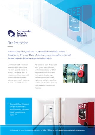 Commercial Security Systems have served industrial and commercial clients
throughout the UK for over 10 years. Protecting your premises against fire is one of
the most important things you can do as a business owner.
Commercial Security Systems will
design, install and maintain your
Fire Alarm System to protect your
property. We have the ability to
meet your specifications and install
the most up to date equipment
which can also remotely monitored
24 hours a day, 365 days a year.
We are able to assess the particular
risks present on your premises,
and create a solution around them.
Our approach combines proven
techniques and leading edge
technology with a user-friendly
system that is simple, trouble free
and above all effective at protecting
your employees, customers and
business.
Fire Protection
Commercial Security Systems
can offer a complete fire
protection service to business,
industry and commerce
clients.
“
”
Call us today for a free, no-obligation site survey on: 0870 7501964 or email: sales@commercialsecuritysystems.co.uk
Commercial
Security
Systems
CSS
Commercial
Security
Systems
CSS
 