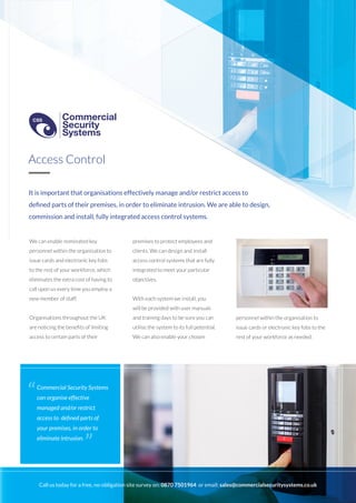 It is important that organisations effectively manage and/or restrict access to
defined parts of their premises, in order to eliminate intrusion. We are able to design,
commission and install, fully integrated access control systems.
We can enable nominated key
personnel within the organisation to
issue cards and electronic key fobs
to the rest of your workforce, which
eliminates the extra cost of having to
call upon us every time you employ a
new member of staff.
Organisations throughout the UK
are noticing the benefits of limiting
access to certain parts of their
premises to protect employees and
clients. We can design and install
access control systems that are fully
integrated to meet your particular
objectives.
With each system we install, you
will be provided with user manuals
and training days to be sure you can
utilise the system to its full potential.
We can also enable your chosen
Access Control
Commercial Security Systems
can organise effective
managed and/or restrict
access to defined parts of
your premises, in order to
eliminate intrusion.
“
”
personnel within the organisation to
issue cards or electronic key fobs to the
rest of your workforce as needed.
Call us today for a free, no-obligation site survey on: 0870 7501964 or email: sales@commercialsecuritysystems.co.uk
Commercial
Security
Systems
CSS
Commercial
Security
Systems
CSS
 