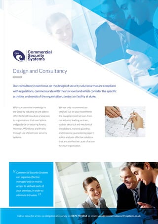 Our consultancy team focus on the design of security solutions that are compliant
with regulations, commensurate with the risk level and which consider the specific
activities and needs of the organisation, project or facility at stake.
With our extensive knowledge in
the Security industry we are able to
offer the best Consultancy Solutions
to organisations that need advice
and guidance on securing Assets,
Premises, Workforce and Profits
through use of electronic security
systems.
We not only recommend our
services but we also recommend
the equipment and services from
our industry leading partners,
such as electrical and mechanical
installations, manned guarding
and response, guaranteeing expert
advice and cost effective solutions
that are an effective cause of action
for your organisation.
Design and Consultancy
Commercial Security Systems
can organise effective
managed and/or restrict
access to defined parts of
your premises, in order to
eliminate intrusion.
“
”
Call us today for a free, no-obligation site survey on: 0870 7501964 or email: sales@commercialsecuritysystems.co.uk
Commercial
Security
Systems
CSS
Commercial
Security
Systems
CSS
 