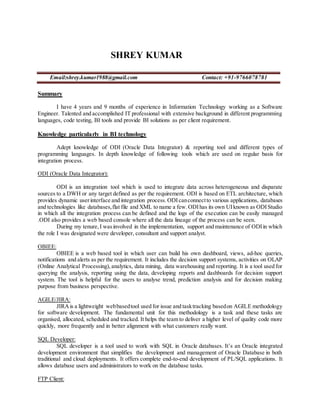 SHREY KUMAR
Email:shrey.kumar1988@gmail.com Contact: +91-9766078781
Summary
I have 4 years and 9 months of experience in Information Technology working as a Software
Engineer. Talented and accomplished IT professional with extensive background in different programming
languages, code testing, BI tools and provide BI solutions as per client requirement.
Knowledge particularly in BI technology
Adept knowledge of ODI (Oracle Data Integrator) & reporting tool and different types of
programming languages. In depth knowledge of following tools which are used on regular basis for
integration process.
ODI (Oracle Data Integrator):
ODI is an integration tool which is used to integrate data across heterogeneous and disparate
sources to a DWH or any target defined as per the requirement. ODI is based on ETL architecture, which
provides dynamic userinterface and integration process. ODIcanconnectto various applications, databases
and technologies like databases,flat file and XML to name a few.ODIhas its own UIknown as ODIStudio
in which all the integration process can be defined and the logs of the execution can be easily managed
.ODI also provides a web based console where all the data lineage of the process can be seen.
During my tenure,I wasinvolved in the implementation, support and maintenance of ODIin which
the role I was designated were developer, consultant and support analyst.
OBIEE:
OBIEE is a web based tool in which user can build his own dashboard, views, ad-hoc queries,
notifications and alerts as per the requirement. It includes the decision support systems, activities on OLAP
(Online Analytical Processing),analytics, data mining, data warehousing and reporting. It is a tool used for
querying the analysis, reporting using the data, developing reports and dashboards for decision support
system. The tool is helpful for the users to analyse trend, prediction analysis and for decision making
purpose from business perspective.
AGILE/JIRA:
JIRAis a lightweight webbasedtool used for issue and tasktracking basedon AGILE methodology
for software development. The fundamental unit for this methodology is a task and these tasks are
organised, allocated, scheduled and tracked. It helps the team to deliver a higher level of quality code more
quickly, more frequently and in better alignment with what customers really want.
SQL Developer:
SQL developer is a tool used to work with SQL in Oracle databases. It’s an Oracle integrated
development environment that simplifies the development and management of Oracle Database in both
traditional and cloud deployments. It offers complete end-to-end development of PL/SQL applications. It
allows database users and administrators to work on the database tasks.
FTP Client:
 