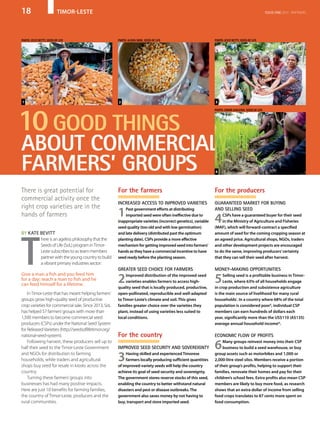 18	 timor-leste issue one 2015 PARTNERS
There is great potential for
commercial activity once the
right crop varieties are in the
hands of farmers
By Kate Bevitt
T
here is an ageless philosophy that the
Seeds of Life (SoL) program inTimor-
Leste subscribes to as team members
partner with the young country to build
a vibrant primary industries sector:
Give a man a fish and you feed him
for a day; teach a man to fish and he
can feed himself for a lifetime.
InTimor-Leste that has meant helping farmers’
groups grow high-quality seed of productive
crop varieties for commercial sale. Since 2013, SoL
has helped 57 farmers’groups with more than
1,500 members to become commercial seed
producers (CSPs) under the National Seed System
for ReleasedVarieties (http://seedsoflifetimor.org/
national-seed-system).
Following harvest, these producers sell up to
half their seed to the Timor-Leste Government
and NGOs for distribution to farming
households, while traders and agricultural
shops buy seed for resale in kiosks across the
country.
Turning these farmers’groups into
businesses has had many positive impacts.
Here are just 10 benefits for farming families,
the country of Timor-Leste, producers and the
rural communities.
10good things
about commercial
farmers’ groups
For the farmers
Increased access to improved varieties
1Past government efforts at distributing
imported seed were often ineffective due to
inappropriate varieties (incorrect genetics), variable
seed quality (too old and with low germination)
and late delivery (distributed past the optimum
planting date). CSPs provide a more effective
mechanism for getting improved seed into farmers’
hands as they have a commercial incentive to have
seed ready before the planting season.
Greater seed choice for farmers
2Improved distribution of the improved seed
varieties enables farmers to access high-
quality seed that is locally produced, productive,
open-pollinated, reproducible and well-adapted
to Timor-Leste’s climate and soil. This gives
families greater choice over the varieties they
plant, instead of using varieties less suited to
local conditions.
For the country
Improved seed security and sovereignty
3Having skilled and experiencedTimorese
farmers locally producing sufficient quantities
of improved-variety seeds will help the country
achieve its goal of seed security and sovereignty.
The government stores reserve stocks of this seed,
enabling the country to better withstand natural
disasters and pest or disease outbreaks.The
government also saves money by not having to
buy, transport and store imported seed.
For the producers
Guaranteed market for buying
and selling seed
4CSPs have a guaranteed buyer for their seed
in the Ministry of Agriculture and Fisheries
(MAF), which will forward-contract a specified
amount of seed for the coming cropping season at
an agreed price. Agricultural shops, NGOs, traders
and other development projects are encouraged
to do the same, improving producers’certainty
that they can sell their seed after harvest.
Money-making opportunities
5Selling seed is a profitable business in Timor-
Leste, where 63% of all households engage
in crop production and subsistence agriculture
is the main source of livelihood for many rural
householdsi
. In a country where 68% of the total
population is considered poorii
, individual CSP
members can earn hundreds of dollars each
year, significantly more than the US$110 (A$135)
average annual household incomeiii
.
Economic flow of profits
6Many groups reinvest money into their CSP
business to build a seed warehouse, or buy
group assets such as motorbikes and 1,000 or
2,000-litre steel silos. Members receive a portion
of their group’s profits, helping to support their
families, renovate their homes and pay for their
children’s school fees. Extra profits also mean CSP
members are likely to buy more food, as research
shows that an extra dollar of income from selling
food crops translates to 87 cents more spent on
food consumption.
4
321
photo: Jessy Betty, Seeds of Life photo: Alexia Skok, Seeds of Life photo: Jessy Betty, Seeds of Life
photo: Conor Ashleigh, Seeds of Life
 