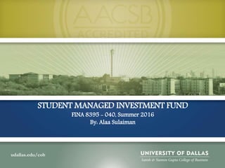 udallas.edu/cob
STUDENT MANAGED INVESTMENT FUND
FINA 8395 - 040, Summer 2016
By: Alaa Sulaiman
 