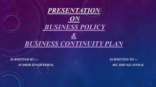 PRESENTATION
ON
BUSINESS POLICY
&
BUSINESS CONTINUITY PLAN
SUBMITTED BY :-- SUBMITTED TO :--
SUDHIR SINGH KOHAL MS. SHIVALI JINDAL
 