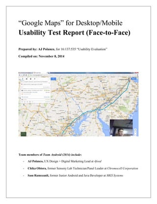 “Google Maps” for Desktop/Mobile
Usability Test Report (Face-to-Face)
Prepared by: AJ Polanco, for 16:137:535 “Usability Evaluation”
Compiled on: November 8, 2014
Team members of Team Android (2014) include:
- AJ Polanco, UX Design + Digital Marketing Lead at 4food
- Chika Obiora, former Sensory Lab Technician/Panel Leader at Chromocell Corporation
- Sam Ramezanli, former Junior Android and Java Developer at MKS Systems
 