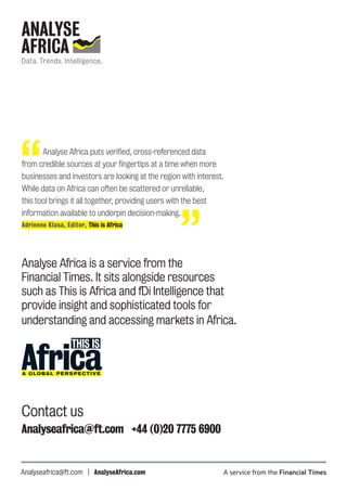 Analyse Africa is a service from the
Financial Times. It sits alongside resources
such as This is Africa and fDi Intelligence that
provide insight and sophisticated tools for
understanding and accessing markets in Africa. 
Contact us
Analyseafrica@ft.com +44 (0)20 7775 6900
Analyseafrica@ft.com | AnalyseAfrica.com
“	 Analyse Africa puts verified, cross-referenced data
from credible sources at your fingertips at a time when more
businesses and investors are looking at the region with interest.
While data on Africa can often be scattered or unreliable,
this tool brings it all together, providing users with the best
information available to underpin decision-making.
Adrienne Klasa, Editor, This is Africa
”
 