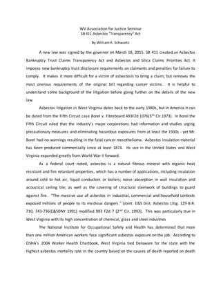 WV Association for Justice Seminar
SB 411 Asbestos “Transparency” Act
By William K. Schwartz
A new law was signed by the governor on March 18, 2015. SB 411 created an Asbestos
Bankruptcy Trust Claims Transparency Act and Asbestos and Silica Claims Priorities Act. It
imposes new bankruptcy trust disclosure requirements on claimants and penalties for failure to
comply. It makes it more difficult for a victim of asbestosis to bring a claim, but removes the
most onerous requirements of the original bill regarding cancer victims. It is helpful to
understand some background of the litigation before going further on the details of the new
law.
Asbestos litigation in West Virginia dates back to the early 1980s, but in America it can
be dated from the Fifth Circuit case Borel v. Fibreboard 493F2d 1076(5th Cir.1973). In Borel the
Fifth Circuit ruled that the industry’s major corporations had information and studies urging
precautionary measures and eliminating hazardous exposures from at least the 1930s - yet Mr.
Borel had no warnings resulting in the fatal cancer mesothelioma. Asbestos insulation material
has been produced commercially since at least 1874. Its use in the United States and West
Virginia expanded greatly from World War II forward.
As a federal court noted, asbestos is a natural fibrous mineral with organic heat
resistant and fire retardant properties, which has a number of applications, including insulation
around cold or hot air, liquid conductors or boilers; noise absorption in wall insulation and
acoustical ceiling tile; as well as the covering of structural steelwork of buildings to guard
against fire. “The massive use of asbestos in industrial, commercial and household contexts
exposed millions of people to its insidious dangers.” (Joint E&S Dist. Asbestos Litig. 129 B.R.
710, 743-736(E&SDNY 1991) modified 993 F2d 7 (2nd Cir. 1993). This was particularly true in
West Virginia with its high concentration of chemical, glass and steel industries
The National Institute for Occupational Safety and Health has determined that more
than one million American workers face significant asbestos exposure on the job. According to
OSHA’s 2004 Worker Health Chartbook, West Virginia tied Delaware for the state with the
highest asbestos mortality rate in the country based on the causes of death reported on death
 