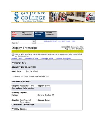 San Jaci nto Coll egeOnl ineSystem
SJC
ALERT
ME!
My
Information
My Student
Records
Student
Concerns
Search
Go RETURN TO MENU | SITE MAP | HELP | EXIT
Display Transcript G00821569 Jameka S. Miller
Aug 11, 2015 04:28 pm
This is NOT an official transcript. Courses which are in progress may also be included
on this transcript.
Transfer Credit Institution Credit Transcript Totals Courses in Progress
Transcript Data
STUDENT INFORMATION
Birth Date: Sep 24, 1986
***Transcript type:WEB is NOT Official ***
DEGREES AWARDED
Sought: Associate of Arts Degree Date:
Curriculum Information
Primary Degree
Major: General Studies AA
Sought: Certificate of
Technology
Degree Date:
Curriculum Information
Primary Degree
 