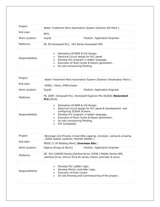 Project:
Water Treatment Plant Automation System (Doshion RO Plant )
End User:
BFCL
Work Location: Gujrat Position: Application Engineer
Platforms ML 50 Honeywell PLC, HCI Series Honeywell HMI
Responsibilities
 Estimation Of BOM & I/O Design.
 Electrical Circuit design for PLC panel.
 Develop PLC program in ladder language .
 Execution of Auto Cycles & Report generation .
 On site comissoning Pending
Project:
Water Treatment Plant Automation System (Doshion Desalination Plant )
End User:
ESSEL, Tokyo, KMRI,Kissan
Work Location: Gujrat Position: Application Engineer
Platforms
ML 200R Honeywell PLC, Honeywell Experion Pks SCADA (Redundant
PLC),ML50,
Responsibilities
 Estimation Of BOM & I/O Design.
 Electrical Circuit design for PLC panel & Development and
configuring SCADA Screens .
 Develop PLC program in ladder language .
 Execution of Auto Cycles & Report generation .
 On site comissoning Pending.
 FAT Completed.
Project: Beverage Line Process (rinser,filler,capping, conveyor, casing & uncasing
, bottle washer systems, Hotmelt labeller )
End User:
PEPSI (7 UP Bottling Plant) (Overseas Site )
Work Location: Nigeria (Enugu & Illorin) Position: Application Engineer
Platforms
GE PLC (UDD40 Series),Danfoss Drive, EXOR J-Mobile Series HMI,
,Danfoss Drive, Omron NJ & Nx series motion controller & servo
Responsibilities
 Develop PLC Ladder Logic.
 Develop Motion controller Logic.
 Execution of Auto Cycles.
 On site Erecting and Commissioning of the project .
 