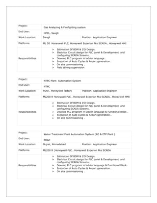 Project:
Gas Analyzing & Firefighting system
End User:
HPCL, Sangli
Work Location: Sangli Position: Application Engineer
Platforms ML 50 Honeywell PLC, Honeywell Experion Pks SCADA , Honeywell HMI
Responsibilities
 Estimation Of BOM & I/O Design.
 Electrical Circuit design for PLC panel & Development and
configuring SCADA Screens .
 Develop PLC program in ladder language .
 Execution of Auto Cycles & Report generation .
 On site commissioning .
 Field Wiring supervision
Project:
NTPC Plant Automation System
End User:
NTPC
Work Location: Pune , Honeywell factory Position: Application Engineer
Platforms ML200 R Honeywell PLC , Honeywell Experion Pks SCADA , Honeywell HMI
Responsibilities
 Estimation Of BOM & I/O Design.
 Electrical Circuit design for PLC panel & Development and
configuring SCADA Screens .
 Develop PLC program in ladder language & Functional Block .
 Execution of Auto Cycles & Report generation .
 On site commissioning .
Project:
Water Treatment Plant Automation System (RO & ETP Plant )
End User:
EDAC
Work Location: Gujrat, Ahmadabad Position: Application Engineer
Platforms ML200 R (Honeywell PLC , Honeywell Experion Pks SCADA
Responsibilities
 Estimation Of BOM & I/O Design.
 Electrical Circuit design for PLC panel & Development and
configuring SCADA Screens .
 Develop PLC program in ladder language & Functional Block .
 Execution of Auto Cycles & Report generation .
 On site commissioning .
 