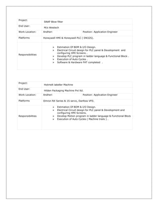 Project:
SNAP Blow filter
End User:
M/s Westech
Work Location: Andheri Position: Application Engineer
Platforms Honeywell HMI & Honeywell PLC ( DN32S).
Responsibilities
 Estimation Of BOM & I/O Design.
 Electrical Circuit design for PLC panel & Development and
configuring HMI Screens .
 Develop PLC program in ladder language & Functional Block .
 Execution of Auto Cycles .
 Software & Hardware FAT completed .
Project:
Hotmelt labeller Machine
End User:
Hilden Packaging Machine Pvt ltd.
Work Location: Andheri Position: Application Engineer
Platforms Omron NX Series & 1S servo, Danfoss VFD.
Responsibilities
 Estimation Of BOM & I/O Design.
 Electrical Circuit design for PLC panel & Development and
configuring HMI Screens.
 Develop Motion program in ladder language & Functional Block
 Execution of Auto Cycles ( Machine trails ) .
 