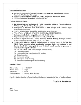 Educational Qualification
 Bachelor of Engineering in Electrical from S.E.S. G.O.I. Faculty of engineering , Bhivpuri
Road with 72% (Mumbai University)
 Diploma in Electrical Power System from V.P.M’s Polytechnic ,Thane with 78.90%
 SSC from Balmohan Vidaymandir in Dadar with 74%
Extra curriculum Activates:
 Participated in a State level technical Project competition at Bharati Vidaypeeth Institute
Of Technology & L.T. Collage of engineering
 Participated in National level, state level & inter collage level Technical paper
presentation competition.
 Won 1st prize in project competition organized by Synergy Group
 Won 2nd prize in TPP at SHIVAJIRAO S. JONDHALE POLYTECHNIC.
 Participate in a Robotics competition at S.E.S. G.O.I F.O.E
 Organized an event as ESSA Secretary at S.E.S. G.O.I. F.O.E.
 Worked as Implant Trainee in Carriage Workshop, Central Railway, Matunga, Mumbai-
400 019 for the period from 29.06.2011 to 15.07.2011.
 Worked with Schneider Electric India Pvt Ltd. as Implant Trainee in MCGM 900
MLD Water treatment plant, khindipada, bhandup. Under the guidance of Mr.
Sachin Gopale (Site incharge ) & team. In this 1 month training programme we
done the following site activaties
1) PLC, SCADA & MCC panel testing & commissioning
2) Transformer testing
3) Preparing BOM & coordination with vendors
4) HV cable testing.
5) Instruments settings
6) Attain plant safety training.
7) Attain water treatment plant process training.
Personal Profile:
Date of birth : 14 OCT 1991
Marital Status : Single
Nationality : Indian
Language knows : English, Hindi, Marathi,
I hereby declare that the information furnished above is true to the best of my knowledge.
YOGESH. C .KUMBHAR.
Date:
Place: Thane
 
