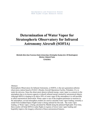 Aerodynamics and Propulsion Branch
NASA Dryden Flight Research Center
Determination of Water Vapor for
Stratospheric Observatory for Infrared
Astronomy Aircraft (SOFIA)
Michelle Wen (San Francisco State University), Christopher Busby (Uni. Of Washington)
Mentor: Edward Teets
7/14/2011
Abstract-
Stratospheric Observatory for Infrared Astronomy, or SOFIA, is the new generation airborne
observatory station based at NASA’s Dryden Aircraft Operations Facility, Palmdale, CA, to
study the universe. Since the observatory detects infrared energy, water vapor is a concern in the
atmosphere due to its known capacity to absorb infrared energy emitted by astronomical objects.
Although SOFIA is hoping to fly above 99% of water vapor in the atmosphere it is still possible
to affect astronomical observation. Water vapor is one of the toughest parameter to measure in
the atmosphere, several atmosphere models are used to calculate water vapor loading; currently a
model from Goddard Space Flight Center is being enlisted for this task. The water vapor
loading, or Water vapor, is being calculated by Matlab along the planned flight path. Over time,
these results will help SOFIA to plan flights to regions of lower water vapor loading and
hopefully improve the imagery collection of these astronomical features.
 
