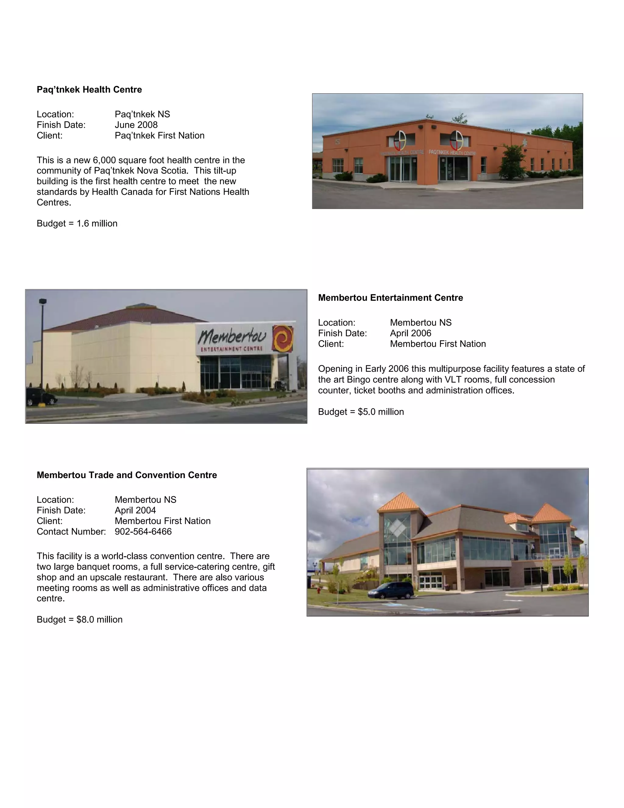 Paq’tnkek Health Centre
Location: Paq’tnkek NS
Finish Date: June 2008
Client: Paq’tnkek First Nation
This is a new 6,000 square foot health centre in the
community of Paq’tnkek Nova Scotia. This tilt-up
building is the first health centre to meet the new
standards by Health Canada for First Nations Health
Centres.
Budget = 1.6 million
Membertou Entertainment Centre
Location: Membertou NS
Finish Date: April 2006
Client: Membertou First Nation
Opening in Early 2006 this multipurpose facility features a state of
the art Bingo centre along with VLT rooms, full concession
counter, ticket booths and administration offices.
Budget = $5.0 million
Membertou Trade and Convention Centre
Location: Membertou NS
Finish Date: April 2004
Client: Membertou First Nation
Contact Number: 902-564-6466
This facility is a world-class convention centre. There are
two large banquet rooms, a full service-catering centre, gift
shop and an upscale restaurant. There are also various
meeting rooms as well as administrative offices and data
centre.
Budget = $8.0 million
 