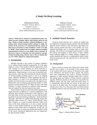 A Study On Deep Learning
Abdelrahman Hosny
Graduate Student, Master’s
Computer Science
University of Connecticut
Email: abdelrahman@engr.uconn.edu
Anthony Parziale
Undergraduate Student, Junior
Computer Science
University of Connecticut
Email: anthony.parziale@uconn.edu
Abstract—With massive amounts of computational power, ma-
chines can now recognize objects and translate speech in real
time. Thanks to Deep Learning, Artiﬁcial Intelligence is now
getting smart. Deep Learning models attempt to mimic the
activity of the neocortex. It is understood that the activity of
these layers of neurons is what constitutes a brain to be able
to ”think.” These models learn to recognize patterns in digital
representations of data in a very similar sense to humans. In
this survey report, we introduce the most important concepts
of Deep Learning along with the state of the art models that
are now widely adopted in commercial products.
1. Introduction
Machine learning is the science of getting computers
to act without being explicitly programmed. It is the main
engine to many of the modern software applications: from
web searches to content ﬁltering on social networks to
recommendations on e-commerce websites and smartphone
applications. Deep learning is a new area of machine learn-
ing research, which has been introduced with the objective
of moving machine learning closer to one of its original
goals: Artiﬁcial Intelligence. When exploring the ﬁeld of
deep learning, it is easy to be overwhelmed with various
models and in the process, lose sight of the end objective [1].
Researchers aim at utilizing deep learning models to make
progress toward human-level AI. Many of them view deep
learning is a direct extension to artiﬁcial neural networks,
that are inspired by how the human brain works.
In this survey, our aim is to provide a brief explanation of
neural networks in addition to a concise explanation of the
differing deep learning architectures, their objectives, and
how they relate. In the next section, we start with the build-
ing block of any deep learning architecture: Artiﬁcial Neural
Networks. After that, we explore Deep learning models that
generally either consist of a ”deep” neural network (more
than 3 layers), or a stack of neural networks (where each
layer in the deep architecture is in fact a neural network
itself). In each model introduced, we shed the light on the
purpose of the model and its architecture. At the end, we
give practical tips on using each model and introduce some
of the recent commercial applications that are empowered
by deep learning models.
2. Artiﬁcial Neural Networks
Artiﬁcial neural networks are a family of models that
are inspired by biological neural networks. The idea behind
artiﬁcial neural network is the observation that babies see
adults moving around and after a few months, the accu-
mulated knowledge start to stimulate them to make mini-
pushups. This behavior encouraged neuroscientists to study
the activity that happens in their brains to learn without
being explicitly taught. In a similar analogy, computer sci-
entists modeled the brain in a mathematical model called:
artiﬁcial neural network. The question now is: how does the
brain work?
2.1. Background
Brains consist of neural cells. Each cell of these looks
like the one in ﬁgure 1. In the body of the neuron, there
is the nucleus that receives pulses of electricity from input
wires (dendrites) and based on these signals, the neuron
does some computation and sends a message (electrical
impulses) to other neurons through output wires (axons).
The human brain has billions of these neurons connected
together. Different neurons in the brain are responsible for
different senses, like the sight, smell and touch senses. It
is scientiﬁcally observed that any neuron in the brain net
can learn to do other jobs. For example, experiments on
animals prove that if we disconnect the wires that connect
an auditory neuron to the ears and connect it to the eyes, the
Figure 1: Human Brain Neuron
 
