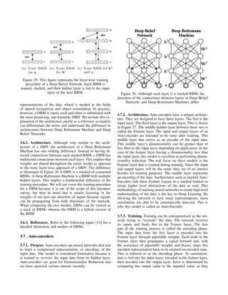 Figure 25: This ﬁgure represents the layer-wise training
procedure of a Deep Belief Network. Each RBM is
trained, stacked, and their hidden layer is fed to the input
layer of the next RBM.
representations of the data, which is needed in the ﬁelds
of speech recognition and object assimilation. In practice,
however, a DBM is rarely used and often is substituted with
the more promising, and trainable, DBN. We include this ex-
planation of the architecture purely as a reference so readers
can differentiate the terms and understand the difference in
architectures between Deep Boltzmann Machine and Deep
Belief Networks.
3.6.2. Architecture. Although very similar to the archi-
tecture of a DBN, the architecture of a Deep Boltzmann
Machine has one striking difference. Instead of having di-
rected connections between each stacked RBM, a DBM has
undirected connections between each layer. This implies that
weights are shared throughout the entire model as opposed
to the more layer-wise approach of a DBN. The difference
is illustrated in Figure 26 A DBN is a stacked of connected
RBMs. A Deep Boltzmann Machine is a RBM with multiple
hidden layers. This implies a fundamental difference in the
training procedure. We will not cover the training procedure
for a DBM because it is out of the scope of this literature
survey, but bear in mind that it entails factoring in the
weights of not just one direction of inputs because signals
can be propagating from both directions of the network.
When comparing the two models, DBNs can be viewed as
a stack of RBMs whereas the DBM is a hybrid version of
the RBM.
3.6.3. References. Refer to the following paper [15] for a
detailed illustration and studies of DBMs.
3.7. Auto-encoders
3.7.1. Purpose. Auto-encoders are neural networks that aim
to learn a compressed representation, or encoding, of the
input data. The model is considered Generative because it
is trained to recreate the input data from its hidden layer.
Auto-encoders are great for Dimensionality Reduction and
are have spawned serious interest recently.
Figure 26: Although each layer is a stacked RBM, the
direction of the connections between layers in Deep Belief
Networks and Deep Boltzmann Machines differ.
3.7.2. Architecture. Auto-encoders have a unique architec-
ture. They are designed to have three layers. The ﬁrst is the
input layer. The third layer is the output layer. This is shown
in Figure 27. The middle hidden layer between these two is
called the Feature layer. The input and output layers of an
Auto-encoder are intended to be same after training. This
middle layer that serves as an encoder of the input data.
This middle layer’s dimensionality can be greater than or
less than to the input layer depending on application. In the
case of the feature layer having a dimensionality less than
the input layer, this model is excellent at performing dimen-
sionality reduction. The real focus on these models is the
Feature layer that is created during training. Since the input
and output layers will be the same, they are of no interest
besides for training purposes. The middle layer represents
an encoding of the data. Architectures such as stacked Auto-
Encoders link these Feature Layers in a stacked fashion to
create higher level abstractions of the data as well. This
methodology of stacking neural networks to create high level
understanding of the data is the key to Deep Learning. By
allowing the network to have more representations, more
correlations are able to be automatically detected. This is
why this model is called an Auto-Encoder.
3.7.3. Training. Training can be conceptualized as the net-
work trying to ”recreate” the data. The network receives
its inputs and feeds this to the Feature layer. The ﬁrst
part of the training process is called the encoding phase.
The input data from the ﬁrst layer is encoded into the
Feature layer through adjustable weights. Each node in the
Feature layer then propagates a signal forward and, with
the assistance of adjustable weights and biases, maps this
encoded representation back to its original un-encoded state.
This is referred to as the decoding phase. To summarize,
data is fed into the input layer, encoded in the feature layer,
then decoded into the output layer. Error is determined by
comparing this output value to the inputted value, as they
 